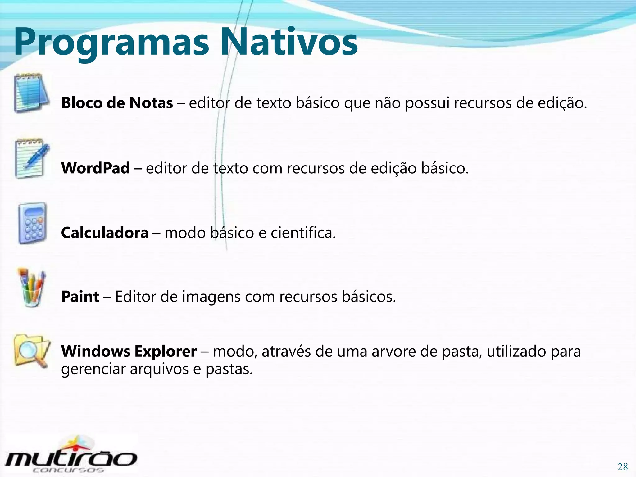 Programas Nativos
Bloco de Notas – editor de texto básico que não possui recursos de edição.

WordPad – editor de texto com recursos de edição básico.

Calculadora – modo básico e cientifica.

Paint – Editor de imagens com recursos básicos.
Windows Explorer – modo, através de uma arvore de pasta, utilizado para
gerenciar arquivos e pastas.

28

28

 