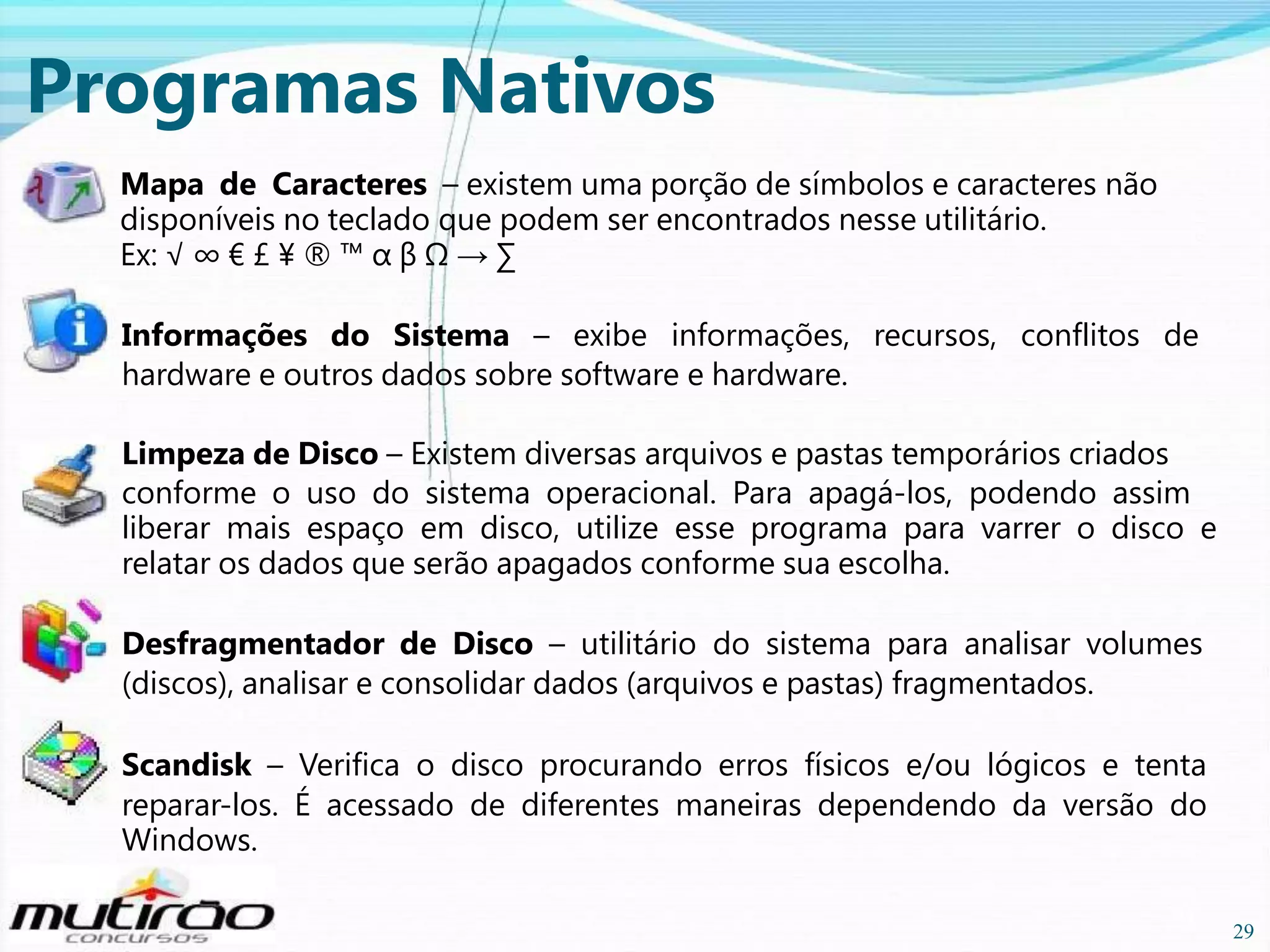 Programas Nativos
Mapa de Caracteres – existem uma porção de símbolos e caracteres não
disponíveis no teclado que podem ser encontrados nesse utilitário.
Ex: √ ∞ € £ ¥ ® ™ α β Ω → ∑
Informações do Sistema – exibe informações, recursos, conflitos de
hardware e outros dados sobre software e hardware.
Limpeza de Disco – Existem diversas arquivos e pastas temporários criados
conforme o uso do sistema operacional. Para apagá-los, podendo assim
liberar mais espaço em disco, utilize esse programa para varrer o disco e
relatar os dados que serão apagados conforme sua escolha.
Desfragmentador de Disco – utilitário do sistema para analisar volumes
(discos), analisar e consolidar dados (arquivos e pastas) fragmentados.
Scandisk – Verifica o disco procurando erros físicos e/ou lógicos e tenta
reparar-los. É acessado de diferentes maneiras dependendo da versão do
Windows.
29

29

 