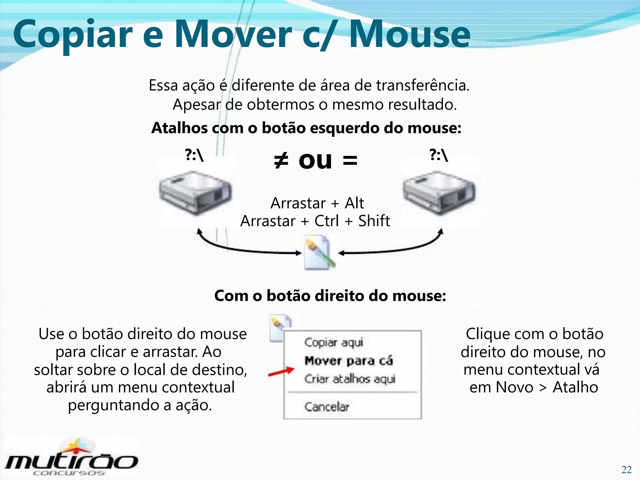 Copiar e Mover c/ Mouse
Essa ação é diferente de área de transferência.
Apesar de obtermos o mesmo resultado.
Atalhos com o botão esquerdo do mouse:

≠ ou =

?:

?:

Arrastar + Alt
Arrastar + Ctrl + Shift

Com o botão direito do mouse:
Use o botão direito do mouse
para clicar e arrastar. Ao
soltar sobre o local de destino,
abrirá um menu contextual
perguntando a ação.

Clique com o botão
direito do mouse, no
menu contextual vá
em Novo > Atalho

22

22

 