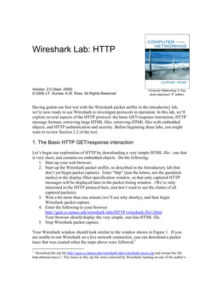 Wireshark Lab: HTTP



Version: 2.0 (Sept. 2009)                                                         Computer Networking: A Top-
© 2009 J.F. Kurose, K.W. Ross. All Rights Reserved                                                 th
                                                                                   down Approach, 5 edition.



Having gotten our feet wet with the Wireshark packet sniffer in the introductory lab,
we’re now ready to use Wireshark to investigate protocols in operation. In this lab, we’ll
explore several aspects of the HTTP protocol: the basic GET/response interaction, HTTP
message formats, retrieving large HTML files, retrieving HTML files with embedded
objects, and HTTP authentication and security. Before beginning these labs, you might
want to review Section 2.2 of the text.

1. The Basic HTTP GET/response interaction
Let’s begin our exploration of HTTP by downloading a very simple HTML file - one that
is very short, and contains no embedded objects. Do the following:
    1. Start up your web browser.
    2. Start up the Wireshark packet sniffer, as described in the Introductory lab (but
        don’t yet begin packet capture). Enter “http” (just the letters, not the quotation
        marks) in the display-filter-specification window, so that only captured HTTP
        messages will be displayed later in the packet-listing window. (We’re only
        interested in the HTTP protocol here, and don’t want to see the clutter of all
        captured packets).
    3. Wait a bit more than one minute (we’ll see why shortly), and then begin
        Wireshark packet capture.
    4. Enter the following to your browser
        http://gaia.cs.umass.edu/wireshark-labs/HTTP-wireshark-file1.html
        Your browser should display the very simple, one-line HTML file.
    5. Stop Wireshark packet capture.

Your Wireshark window should look similar to the window shown in Figure 1. If you
are unable to run Wireshark on a live network connection, you can download a packet
trace that was created when the steps above were followed.1

1
  Download the zip file http://gaia.cs.umass.edu/wireshark-labs/wireshark-traces.zip and extract the file
http-ethereal-trace-1. The traces in this zip file were collected by Wireshark running on one of the author’s
 