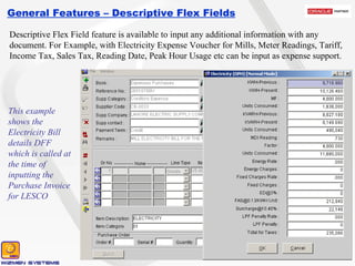 General Features – Descriptive Flex Fields Descriptive Flex Field feature is available to input any additional information with any document. For Example, with Electricity Expense Voucher for Mills, Meter Readings, Tariff, Income Tax, Sales Tax, Reading Date, Peak Hour Usage etc can be input as expense support. This example shows the Electricity Bill details DFF which is called at the time of inputting the Purchase Invoice for LESCO 