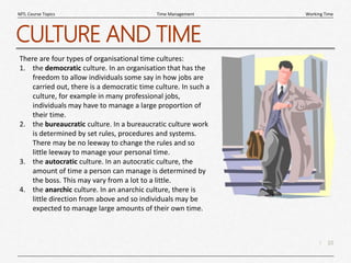 10
|
Working Time
Time Management
MTL Course Topics
CULTURE AND TIME
There are four types of organisational time cultures:
1. the democratic culture. In an organisation that has the
freedom to allow individuals some say in how jobs are
carried out, there is a democratic time culture. In such a
culture, for example in many professional jobs,
individuals may have to manage a large proportion of
their time.
2. the bureaucratic culture. In a bureaucratic culture work
is determined by set rules, procedures and systems.
There may be no leeway to change the rules and so
little leeway to manage your personal time.
3. the autocratic culture. In an autocratic culture, the
amount of time a person can manage is determined by
the boss. This may vary from a lot to a little.
4. the anarchic culture. In an anarchic culture, there is
little direction from above and so individuals may be
expected to manage large amounts of their own time.
 