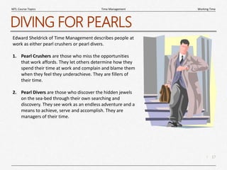 17
|
Working Time
Time Management
MTL Course Topics
DIVING FOR PEARLS
Edward Sheldrick of Time Management describes people at
work as either pearl crushers or pearl divers.
1. Pearl Crushers are those who miss the opportunities
that work affords. They let others determine how they
spend their time at work and complain and blame them
when they feel they underachieve. They are fillers of
their time.
2. Pearl Divers are those who discover the hidden jewels
on the sea-bed through their own searching and
discovery. They see work as an endless adventure and a
means to achieve, serve and accomplish. They are
managers of their time.
 