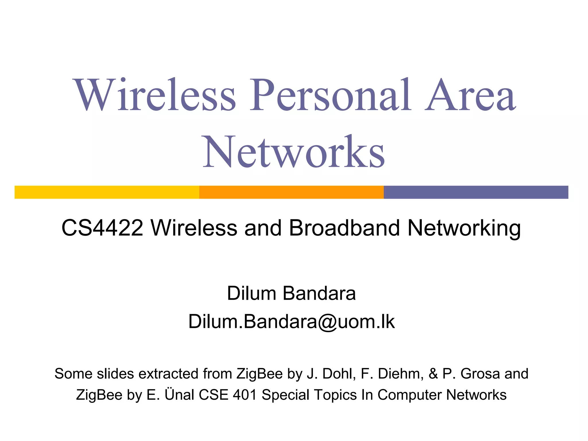 Wireless Personal Area
Networks
CS5440 Wireless Access Networks
Dilum Bandara
Dilum.Bandara@uom.lk
Some slides extracted from ZigBee by J. Dohl, F. Diehm, & P. Grosa and
ZigBee by E. Ünal CSE 401 Special Topics In Computer Networks
 