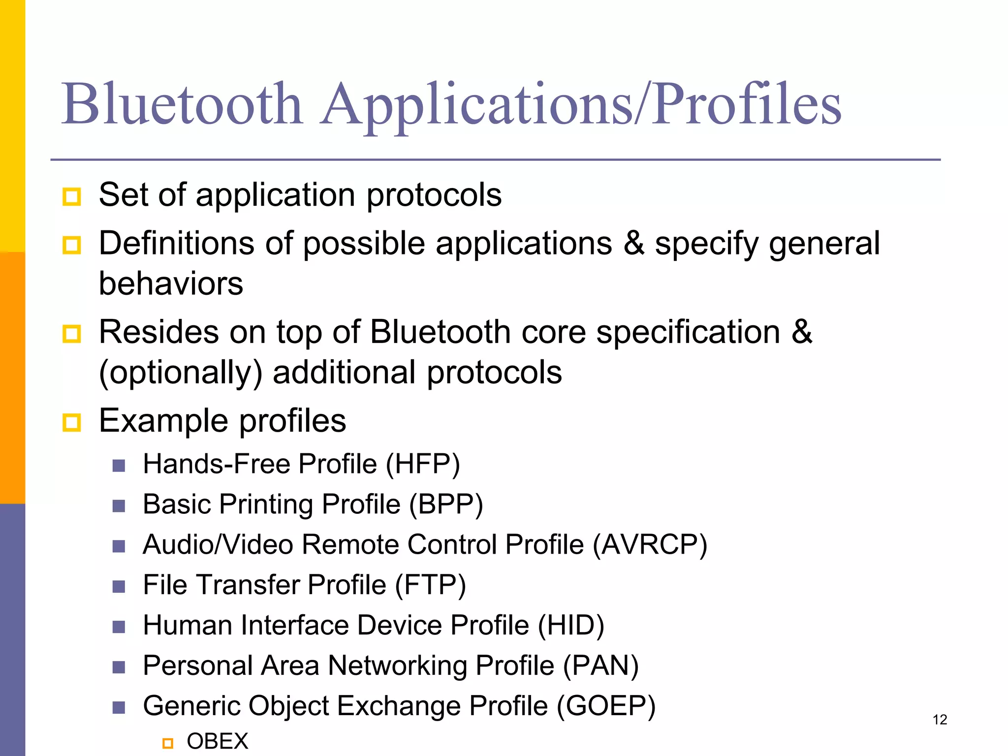 Bluetooth Applications/Profiles
 Set of application protocols
 Definitions of possible applications & specify general
behaviors
 Resides on top of Bluetooth core specification &
(optionally) additional protocols
 Example profiles
 Hands-Free Profile (HFP)
 Basic Printing Profile (BPP)
 Audio/Video Remote Control Profile (AVRCP)
 File Transfer Profile (FTP)
 Human Interface Device Profile (HID)
 Personal Area Networking Profile (PAN)
 Generic Object Exchange Profile (GOEP)
 OBEX
12
 