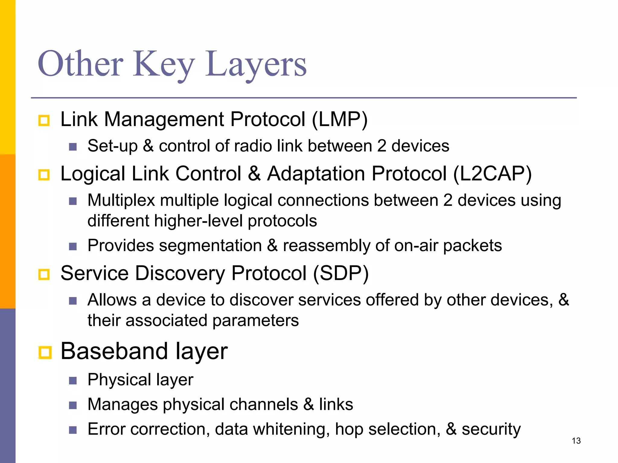Other Key Layers
 Link Management Protocol (LMP)
 Set-up & control of radio link between 2 devices
 Logical Link Control & Adaptation Protocol (L2CAP)
 Multiplex multiple logical connections between 2 devices using
different higher-level protocols
 Provides segmentation & reassembly of on-air packets
 Service Discovery Protocol (SDP)
 Allows a device to discover services offered by other devices, &
their associated parameters
 Baseband layer
 Physical layer
 Manages physical channels & links
 Error correction, data whitening, hop selection, & security
13
 