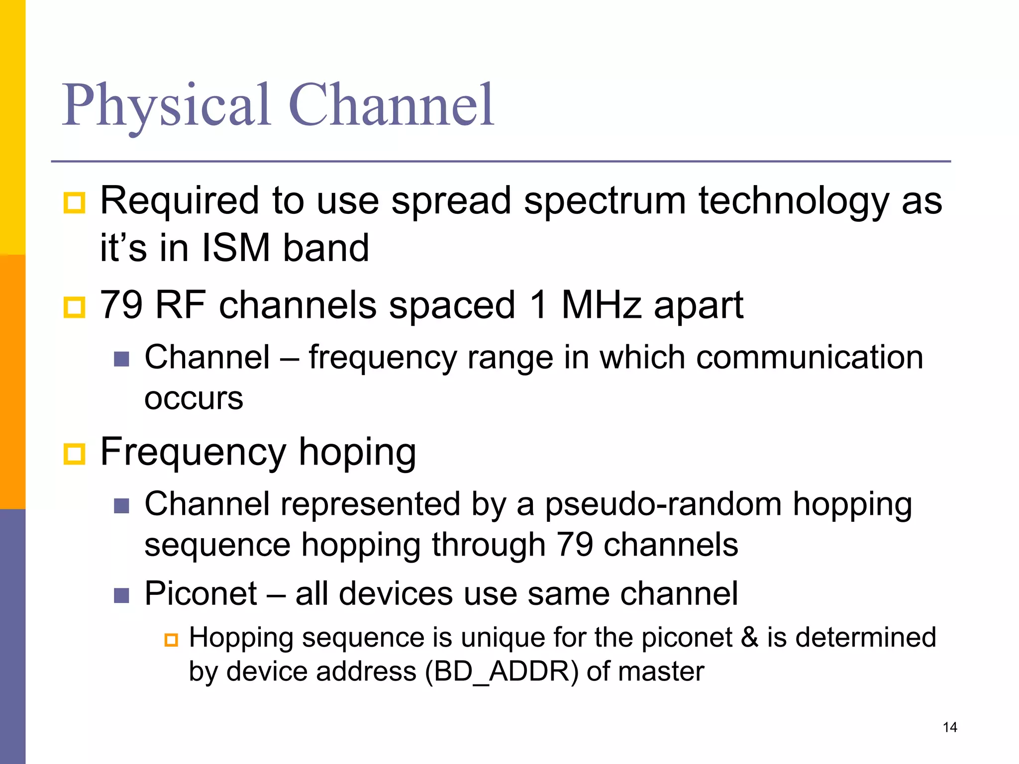 Physical Channel
 Required to use spread spectrum technology as
it’s in ISM band
 79 RF channels spaced 1 MHz apart
 Channel – frequency range in which communication
occurs
 Frequency hoping
 Channel represented by a pseudo-random hopping
sequence hopping through 79 channels
 Piconet – all devices use same channel
 Hopping sequence is unique for the piconet & is determined
by device address (BD_ADDR) of master
14
 