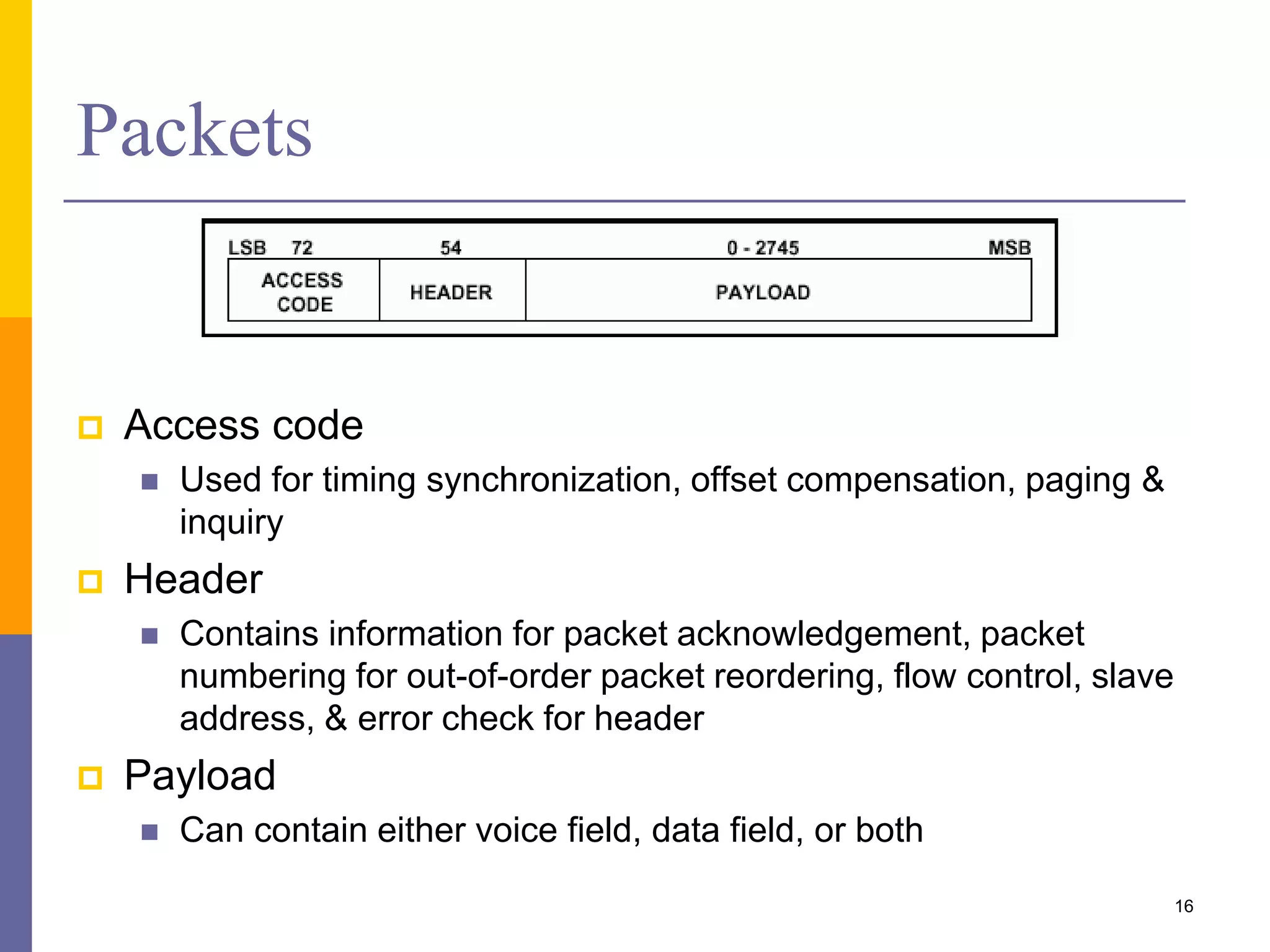 Packets
 Access code
 Used for timing synchronization, offset compensation, paging &
inquiry
 Header
 Contains information for packet acknowledgement, packet
numbering for out-of-order packet reordering, flow control, slave
address, & error check for header
 Payload
 Can contain either voice field, data field, or both
16
 
