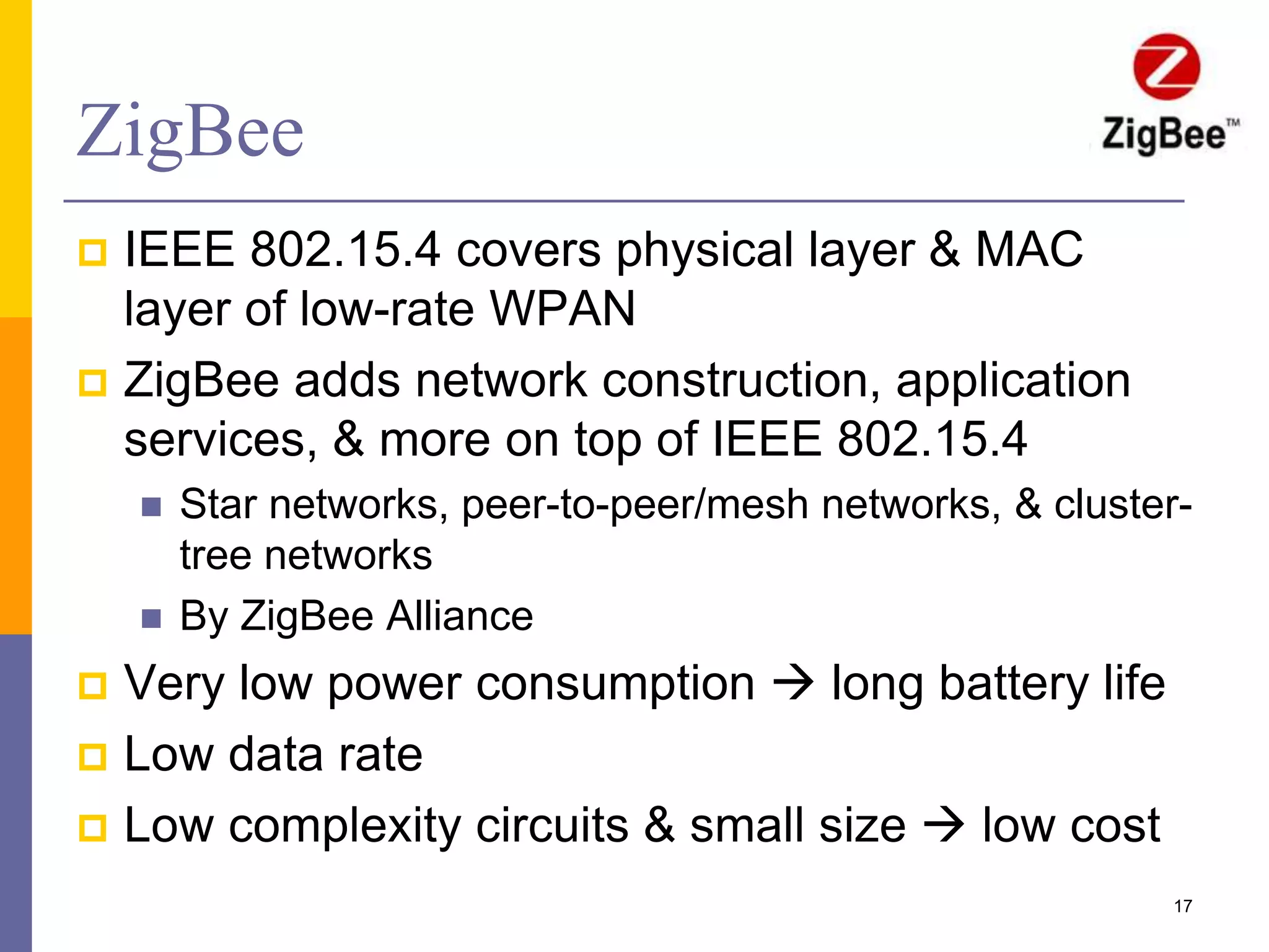 ZigBee
 By ZigBee Alliance
 Very low power consumption  long battery life
 Low data rate
 Low complexity circuits & small size  low cost
17
 