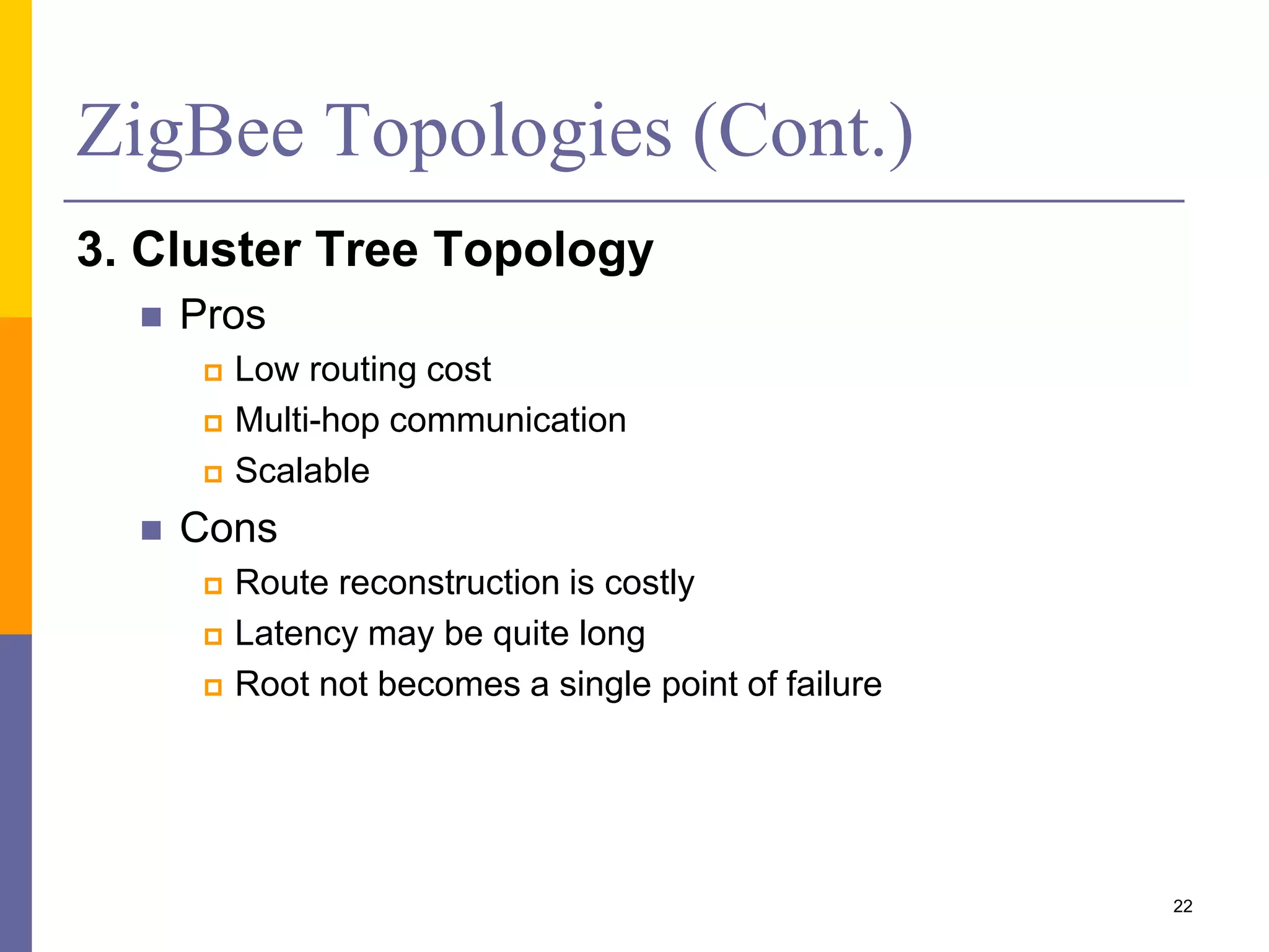ZigBee Topologies (Cont.)
1. Star Topology
 Pros
 Easy to synchronize
 Low latency
 Cons
 Small scale
2. Mesh/P2P Topology
 Pros
 Robust multi-hop
communication
 Multi-path communication
 Flexible network
 Lower latency
 Cons
 Route discovery is costly
 Needs to store routing
table
22
 