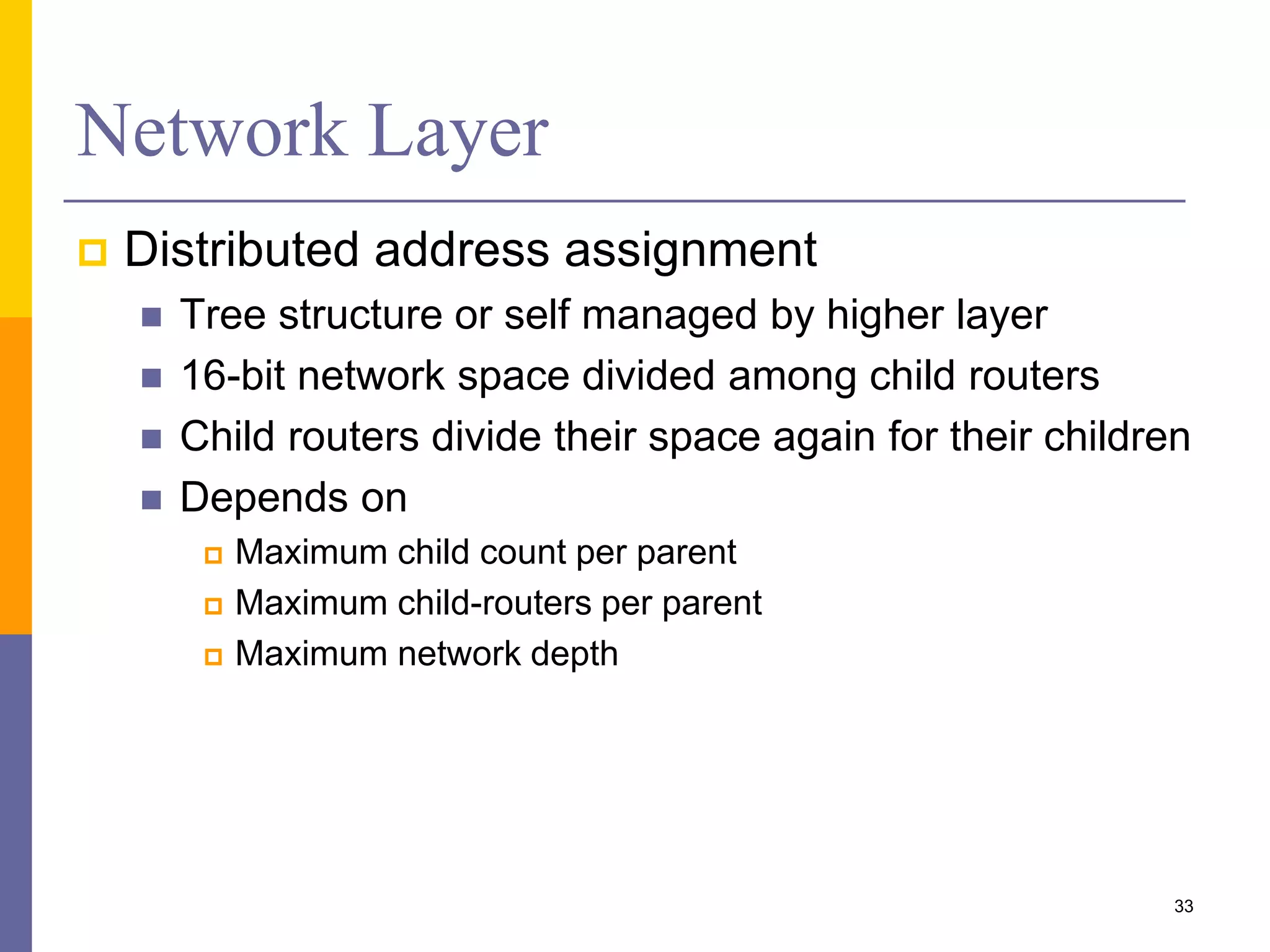 Network Layer (Cont.)
 Route discovery
 Find or update route between specific source &
destination
 Started if no active route present in routing table
 Broadcast routing request (RREQ) packets
 Generates routing table entries for hops to source
 Endpoint router responds with Routing response
(RREP) packet
 Routes generated for hops to destination
 Routing table entry generated in source device
33
 