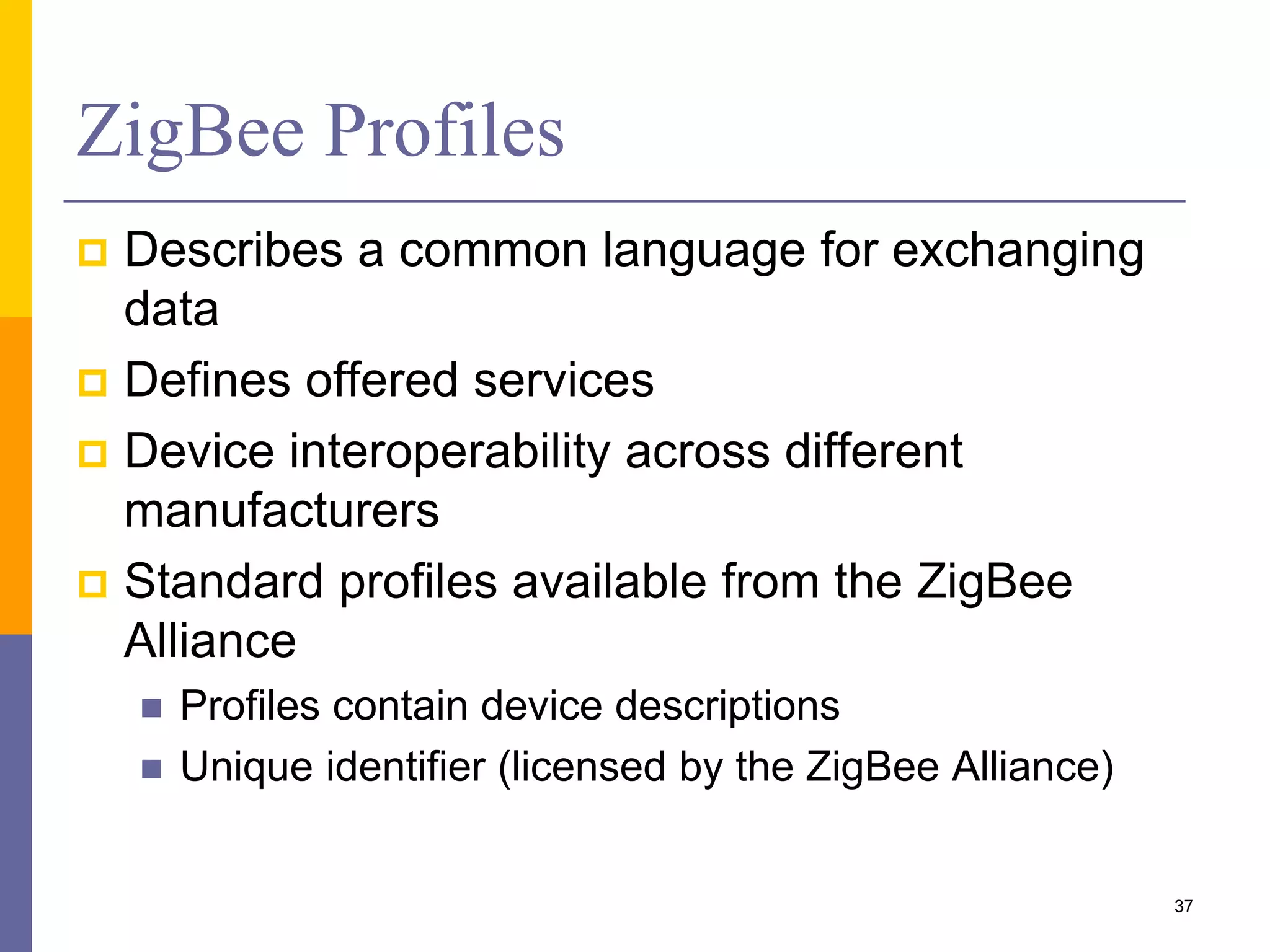 ZigBee vs. Bluetooth
Feature(s) Bluetooth ZigBee
Power Profile days years
Complexity complex Simple
Nodes/Master 7 64000
Latency 10 seconds 30 ms – 1s
Range 10m 70m ~ 300m
Extendibility no Yes
Data Rate 1 Mbps 250 Kbps
Security 64bit, 128bit 128bit AES &
Application Layer 37
 