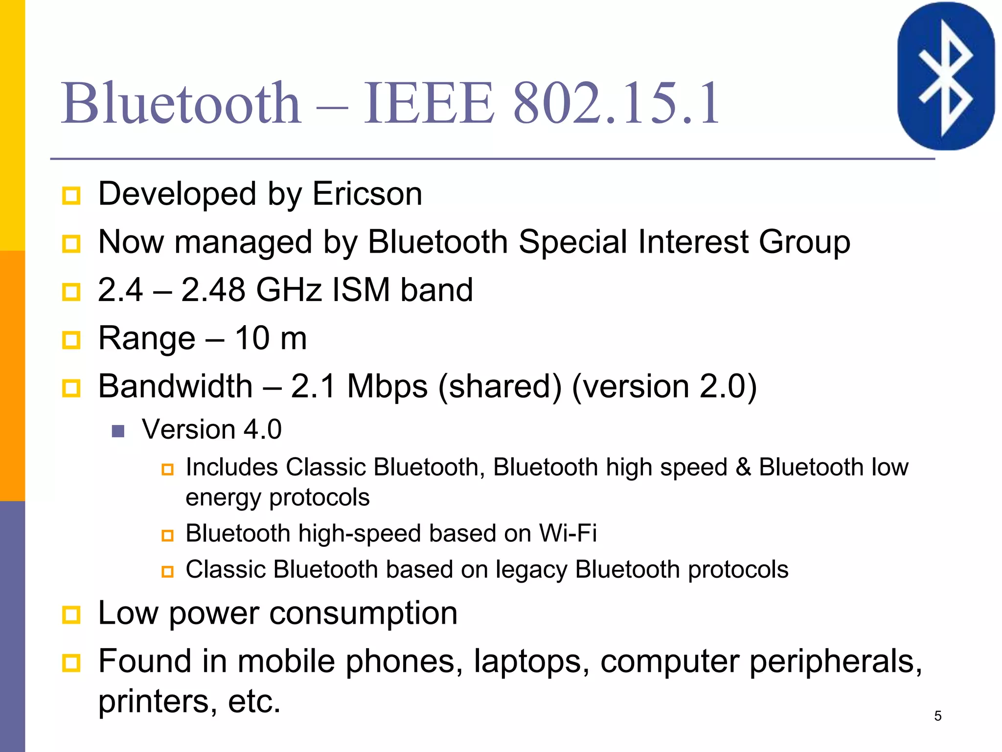 Bluetooth – IEEE 802.15.1
 Developed by Ericson
 Now managed by Bluetooth Special Interest Group
 2.4 – 2.48 GHz ISM band
 Range – 10 m
 Bandwidth – 2.1 Mbps (shared) (version 2.0)
 Version 4.0
 Includes Classic Bluetooth, Bluetooth high speed & Bluetooth low
energy protocols
 Bluetooth high-speed based on Wi-Fi
 Classic Bluetooth based on legacy Bluetooth protocols
 Low power consumption
 Found in mobile phones, laptops, computer peripherals,
printers, etc. 5
 