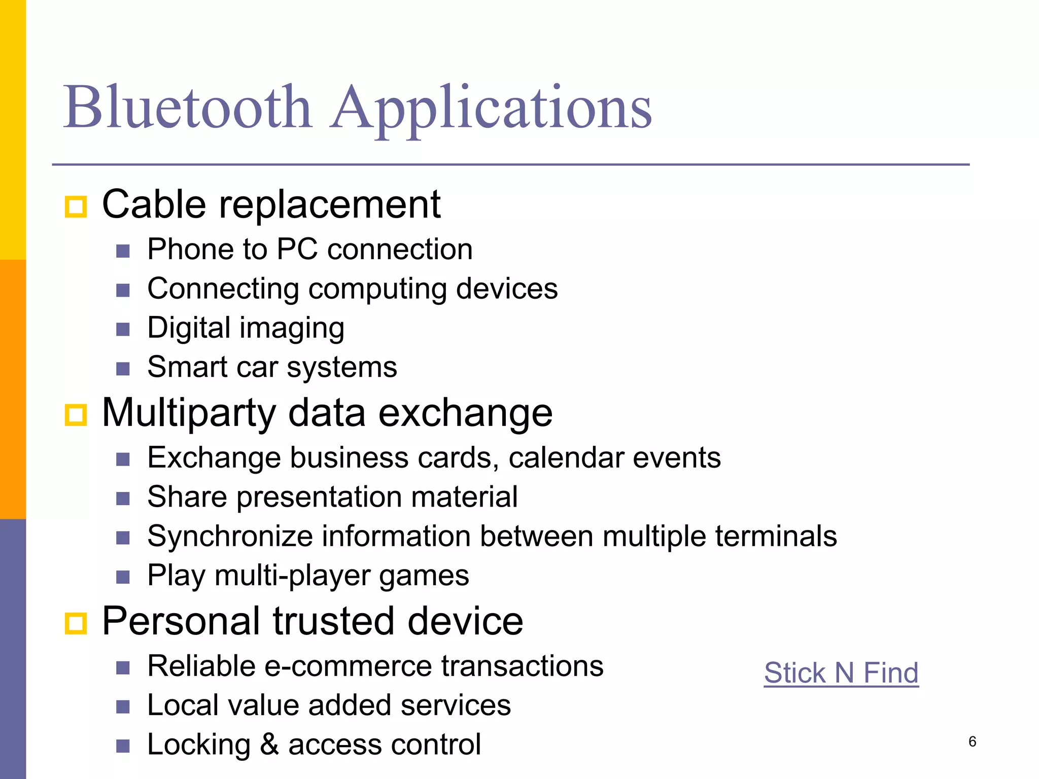 Bluetooth Applications
 Cable replacement
 Phone to PC connection
 Connecting computing devices
 Digital imaging
 Smart car systems
 Multiparty data exchange
 Exchange business cards, calendar events
 Share presentation material
 Synchronize information between multiple terminals
 Play multi-player games
 Personal trusted device
 Reliable e-commerce transactions
 Local value added services
 Locking & access control 6
Stick N Find
 