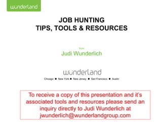 JOB HUNTING
   TIPS, TOOLS & RESOURCES

                                 from

                   Judi Wunderlich



       Chicago  New York  New Jersey  San Francisco  Austin




 To receive a copy of this presentation and it’s
associated tools and resources please send an
      inquiry directly to Judi Wunderlich at
      jwunderlich@wunderlandgroup.com
 