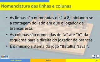 As linhas são numeradas de 1 a 8, iniciando-se a contagem do lado em que o jogador de brancas está.As colunas são nomeadas de “a” até “h”, da esquerda para a direita do jogador de brancas.É o mesmo sistema do jogo “Batalha Naval”.34Nomenclatura das linhas e colunas