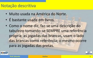 Muito usada na América do Norte.É bastante usada em livros.Como o nome diz, faz-se uma descrição do tabuleiro tomando-se SEMPRE uma referência própria: as jogadas das brancas, usam o lado das brancas como referência; o mesmo ocorre para as jogadas das pretas.6Notação descritiva