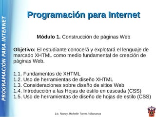 Programación para Internet
PROGRAMACIÓN PARA INTERNET




                                       Módulo 1. Construcción de páginas Web

                             Objetivo: El estudiante conocerá y explotará el lenguaje de
                             marcado XHTML como medio fundamental de creación de
                             páginas Web.

                             1.1. Fundamentos de XHTML
                             1.2. Uso de herramientas de diseño XHTML
                             1.3. Consideraciones sobre diseño de sitios Web
                             1.4. Introducción a las Hojas de estilo en cascada (CSS)
                             1.5. Uso de herramientas de diseño de hojas de estilo (CSS)


                                               Lic. Nancy Michelle Torres Villanueva
 