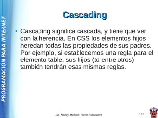 Cascading
PROGRAMACIÓN PARA INTERNET




                             ●   Cascading significa cascada, y tiene que ver
                                 con la herencia. En CSS los elementos hijos
                                 heredan todas las propiedades de sus padres.
                                 Por ejemplo, si establecemos una regla para el
                                 elemento table, sus hijos (td entre otros)
                                 también tendrán esas mismas reglas.




                                             Lic. Nancy Michelle Torres Villanueva   101
 