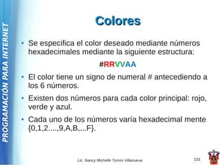 Colores
PROGRAMACIÓN PARA INTERNET




                             ●   Se especifica el color deseado mediante números
                                 hexadecimales mediante la siguiente estructura:
                                                           #RRVVAA
                             ●   El color tiene un signo de numeral # antecediendo a
                                 los 6 números.
                             ●   Existen dos números para cada color principal: rojo,
                                 verde y azul.
                             ●   Cada uno de los números varía hexadecimal mente
                                 {0,1,2....,9,A,B,...F}.



                                               Lic. Nancy Michelle Torres Villanueva   103
 