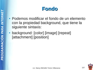 Fondo
PROGRAMACIÓN PARA INTERNET




                             ●   Podemos modificar el fondo de un elemento
                                 con la propiedad background, que tiene la
                                 siguiente sintaxis:
                             ●   background: [color] [image] [repeat]
                                 [attachment] [position]




                                             Lic. Nancy Michelle Torres Villanueva   107
 