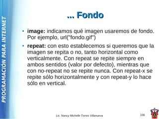 ... Fondo
PROGRAMACIÓN PARA INTERNET




                             ●   image: indicamos qué imagen usaremos de fondo.
                                 Por ejemplo, url("fondo.gif")
                             ●   repeat: con esto establecemos si queremos que la
                                 imagen se repita o no, tanto horizontal como
                                 verticalmente. Con repeat se repite siempre en
                                 ambos sentidos (valor por defecto), mientras que
                                 con no-repeat no se repite nunca. Con repeat-x se
                                 repite sólo horizontalmente y con repeat-y lo hace
                                 sólo en vertical.




                                            Lic. Nancy Michelle Torres Villanueva   108
 