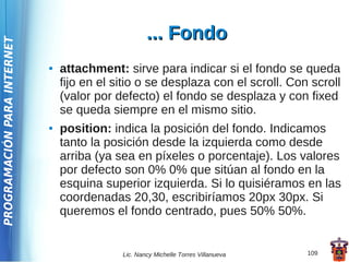 ... Fondo
PROGRAMACIÓN PARA INTERNET




                             ●   attachment: sirve para indicar si el fondo se queda
                                 fijo en el sitio o se desplaza con el scroll. Con scroll
                                 (valor por defecto) el fondo se desplaza y con fixed
                                 se queda siempre en el mismo sitio.
                             ●   position: indica la posición del fondo. Indicamos
                                 tanto la posición desde la izquierda como desde
                                 arriba (ya sea en píxeles o porcentaje). Los valores
                                 por defecto son 0% 0% que sitúan al fondo en la
                                 esquina superior izquierda. Si lo quisiéramos en las
                                 coordenadas 20,30, escribiríamos 20px 30px. Si
                                 queremos el fondo centrado, pues 50% 50%.


                                             Lic. Nancy Michelle Torres Villanueva   109
 