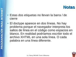 Notas
PROGRAMACIÓN PARA INTERNET




                             ●   Estas dos etiquetas no llevan la barra / de
                                 cierre
                             ●   El doctype aparece en dos líneas. No hay
                                 problema porque el navegador interpreta los
                                 saltos de línea en el código como espacios en
                                 blanco. En realidad podríamos escribir todo el
                                 archivo XHTML en una sola línea. O cada
                                 palabra en una línea diferente.



                                             Lic. Nancy Michelle Torres Villanueva
 
