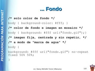 ... Fondo
PROGRAMACIÓN PARA INTERNET




                             /* solo color de fondo */
                             body { background-color: #fff; }
                             /* color de fondo e imagen en mosaico */
                             body { background: #fff url("fondo.gif");}
                             /* imagen fija, centrada y sin repetir, */
                             /* a modo de "marca de agua" */
                             body {
                             background: #fff url("fondo.gif") no-repeat
                             fixed 50% 50%;
                             }

                                          Lic. Nancy Michelle Torres Villanueva   110
 