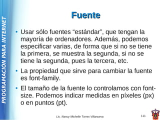 Fuente
PROGRAMACIÓN PARA INTERNET




                             ●   Usar sólo fuentes “estándar”, que tengan la
                                 mayoría de ordenadores. Además, podemos
                                 especificar varias, de forma que si no se tiene
                                 la primera, se muestra la segunda, si no se
                                 tiene la segunda, pues la tercera, etc.
                             ●   La propiedad que sirve para cambiar la fuente
                                 es font-family.
                             ●   El tamaño de la fuente lo controlamos con font-
                                 size. Podemos indicar medidas en píxeles (px)
                                 o en puntos (pt).
                                             Lic. Nancy Michelle Torres Villanueva   111
 