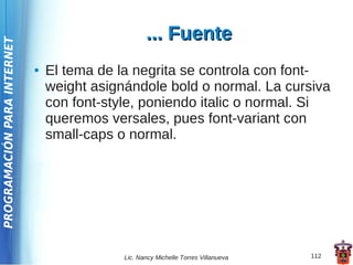 ... Fuente
PROGRAMACIÓN PARA INTERNET




                             ●   El tema de la negrita se controla con font-
                                 weight asignándole bold o normal. La cursiva
                                 con font-style, poniendo italic o normal. Si
                                 queremos versales, pues font-variant con
                                 small-caps o normal.




                                             Lic. Nancy Michelle Torres Villanueva   112
 
