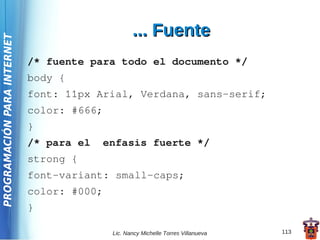 ... Fuente
PROGRAMACIÓN PARA INTERNET




                             /* fuente para todo el documento */
                             body {
                             font: 11px Arial, Verdana, sans-serif;
                             color: #666;
                             }
                             /* para el   enfasis fuerte */
                             strong {
                             font-variant: small-caps;
                             color: #000;
                             }

                                            Lic. Nancy Michelle Torres Villanueva   113
 
