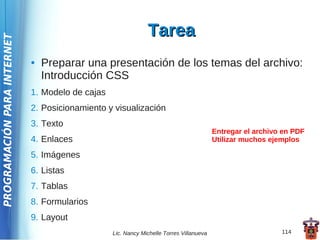 Tarea
PROGRAMACIÓN PARA INTERNET




                             ●   Preparar una presentación de los temas del archivo:
                                 Introducción CSS
                             1. Modelo de cajas
                             2. Posicionamiento y visualización
                             3. Texto
                                                                                          Entregar el archivo en PDF
                             4. Enlaces                                                   Utilizar muchos ejemplos

                             5. Imágenes
                             6. Listas
                             7. Tablas
                             8. Formularios
                             9. Layout
                                                  Lic. Nancy Michelle Torres Villanueva                      114
 
