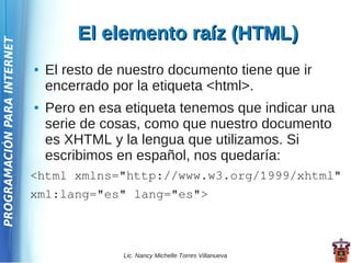 El elemento raíz (HTML)
PROGRAMACIÓN PARA INTERNET




                             ●   El resto de nuestro documento tiene que ir
                                 encerrado por la etiqueta <html>.
                             ●   Pero en esa etiqueta tenemos que indicar una
                                 serie de cosas, como que nuestro documento
                                 es XHTML y la lengua que utilizamos. Si
                                 escribimos en español, nos quedaría:
                             <html xmlns="http://www.w3.org/1999/xhtml"
                             xml:lang="es" lang="es">



                                             Lic. Nancy Michelle Torres Villanueva
 