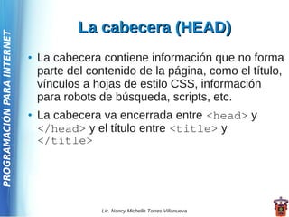 La cabecera (HEAD)
PROGRAMACIÓN PARA INTERNET




                             ●   La cabecera contiene información que no forma
                                 parte del contenido de la página, como el título,
                                 vínculos a hojas de estilo CSS, información
                                 para robots de búsqueda, scripts, etc.
                             ●   La cabecera va encerrada entre <head> y
                                 </head> y el título entre <title> y
                                 </title>




                                             Lic. Nancy Michelle Torres Villanueva
 