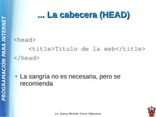... La cabecera (HEAD)
PROGRAMACIÓN PARA INTERNET




                             <head>
                                 <title>Titulo de la web</title>
                             </head>

                             ●   La sangría no es necesaria, pero se
                                 recomienda



                                             Lic. Nancy Michelle Torres Villanueva
 