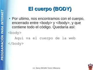 El cuerpo (BODY)
PROGRAMACIÓN PARA INTERNET




                             ● Por ultimo, nos encontramos con el cuerpo,
                               encerrado entre <body> y </body>, y que
                               contiene todo el código. Quedaría así:
                             <body>
                                Aqui va el cuerpo de la web
                             </body>




                                           Lic. Nancy Michelle Torres Villanueva
 