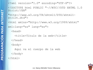 <?xml version="1.0" encoding="UTF-8"?>
                             <!DOCTYPE html PUBLIC "-//W3C//DTD XHTML 1.0
                             Strict//EN"
PROGRAMACIÓN PARA INTERNET



                             "http://www.w3.org/TR/xhtml1/DTD/xhtml1-
                             strict.dtd">
                             <html xmlns="http://www.w3.org/1999/xhtml"
                             xml:lang="es" lang="es">
                              <head>
                                <title>Titulo de la web</title>
                              </head>
                              <body>
                                Aqui va el cuerpo de la web
                              </body>
                             </html>


                                           Lic. Nancy Michelle Torres Villanueva
 
