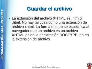 Guardar el archivo
PROGRAMACIÓN PARA INTERNET




                             ●   La extensión del archivo XHTML es .htm o
                                 .html. No hay tal cosa como una extensión de
                                 archivo xhtml. La forma en que se especifica al
                                 navegador que un archivo es un archivo
                                 XHTML es en la declaración DOCTYPE, no en
                                 la extensión de archivo.




                                             Lic. Nancy Michelle Torres Villanueva
 