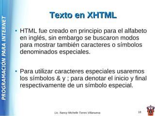 Texto en XHTML
PROGRAMACIÓN PARA INTERNET




                             ●   HTML fue creado en principio para el alfabeto
                                 en inglés, sin embargo se buscaron modos
                                 para mostrar también caracteres o símbolos
                                 denominados especiales.

                             ●   Para utilizar caracteres especiales usaremos
                                 los símbolos & y ; para denotar el inicio y final
                                 respectivamente de un símbolo especial.



                                              Lic. Nancy Michelle Torres Villanueva   18
 