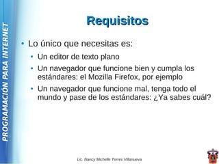 Requisitos
PROGRAMACIÓN PARA INTERNET




                             ●   Lo único que necesitas es:
                                 ●   Un editor de texto plano
                                 ●   Un navegador que funcione bien y cumpla los
                                     estándares: el Mozilla Firefox, por ejemplo
                                 ●   Un navegador que funcione mal, tenga todo el
                                     mundo y pase de los estándares: ¿Ya sabes cuál?




                                                Lic. Nancy Michelle Torres Villanueva
 