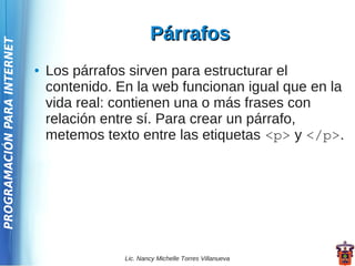 Párrafos
PROGRAMACIÓN PARA INTERNET




                             ●   Los párrafos sirven para estructurar el
                                 contenido. En la web funcionan igual que en la
                                 vida real: contienen una o más frases con
                                 relación entre sí. Para crear un párrafo,
                                 metemos texto entre las etiquetas <p> y </p>.




                                             Lic. Nancy Michelle Torres Villanueva
 