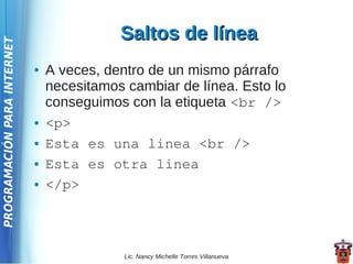 Saltos de línea
PROGRAMACIÓN PARA INTERNET




                             ●   A veces, dentro de un mismo párrafo
                                 necesitamos cambiar de línea. Esto lo
                                 conseguimos con la etiqueta <br />
                             ●   <p>
                             ●   Esta es una linea <br />
                             ●   Esta es otra linea
                             ●   </p>



                                             Lic. Nancy Michelle Torres Villanueva
 