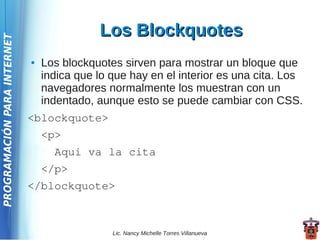 Los Blockquotes
PROGRAMACIÓN PARA INTERNET




                             ●   Los blockquotes sirven para mostrar un bloque que
                                 indica que lo que hay en el interior es una cita. Los
                                 navegadores normalmente los muestran con un
                                 indentado, aunque esto se puede cambiar con CSS.
                             <blockquote>
                                 <p>
                                   Aqui va la cita
                                 </p>
                             </blockquote>



                                               Lic. Nancy Michelle Torres Villanueva
 
