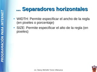 ... Separadores horizontales
PROGRAMACIÓN PARA INTERNET




                             ●   WIDTH: Permite especificar el ancho de la regla
                                 (en pixeles o porcentaje)
                             ●   SIZE: Permite especificar el alto de la regla (en
                                 pixeles)




                                             Lic. Nancy Michelle Torres Villanueva
 
