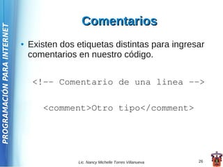 Comentarios
PROGRAMACIÓN PARA INTERNET




                             ●   Existen dos etiquetas distintas para ingresar
                                 comentarios en nuestro código.


                                  <!-- Comentario de una linea -->

                                    <comment>Otro tipo</comment>




                                             Lic. Nancy Michelle Torres Villanueva   26
 