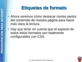 Etiquetas de formato
PROGRAMACIÓN PARA INTERNET




                             ●   Ahora veremos cómo destacar ciertas partes
                                 del contenido de nuestra página para hacer
                                 más clara la lectura.
                             ●   Hay que tener en cuenta que el aspecto de
                                 todos estos formatos son totalmente
                                 configurables con CSS.




                                            Lic. Nancy Michelle Torres Villanueva
 