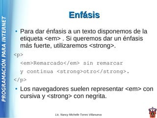 Enfásis
PROGRAMACIÓN PARA INTERNET




                             ●   Para dar énfasis a un texto disponemos de la
                                 etiqueta <em> . Si queremos dar un énfasis
                                 más fuerte, utilizaremos <strong>.
                             <p>
                                 <em>Remarcado</em> sin remarcar
                                 y continua <strong>otro</strong>.
                             </p>
                             ●   Los navegadores suelen representar <em> con
                                 cursiva y <strong> con negrita.

                                             Lic. Nancy Michelle Torres Villanueva
 