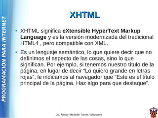 XHTML
PROGRAMACIÓN PARA INTERNET




                             ●   XHTML significa eXtensible HyperText Markup
                                 Language y es la versión modernizada del tradicional
                                 HTML4 , pero compatible con XML.
                             ●   Es un lenguaje semántico, lo que quiere decir que no
                                 definimos el aspecto de las cosas, sino lo que
                                 significan. Por ejemplo, si tenemos nuestro título de la
                                 página, en lugar de decir “Lo quiero grande en letras
                                 rojas”, le indicamos al navegador que “Este es el título
                                 principal de la página. Haz algo para que destaque”.




                                               Lic. Nancy Michelle Torres Villanueva
 