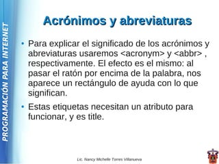 Acrónimos y abreviaturas
PROGRAMACIÓN PARA INTERNET




                             ●   Para explicar el significado de los acrónimos y
                                 abreviaturas usaremos <acronym> y <abbr> ,
                                 respectivamente. El efecto es el mismo: al
                                 pasar el ratón por encima de la palabra, nos
                                 aparece un rectángulo de ayuda con lo que
                                 significan.
                             ●   Estas etiquetas necesitan un atributo para
                                 funcionar, y es title.



                                             Lic. Nancy Michelle Torres Villanueva
 